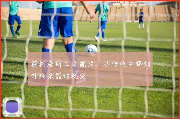 解析唐斯三分能力：从传统中锋到外线杀器的蜕变