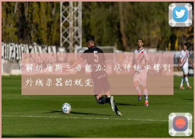 解析唐斯三分能力:从传统中锋到外线杀器的蜕变