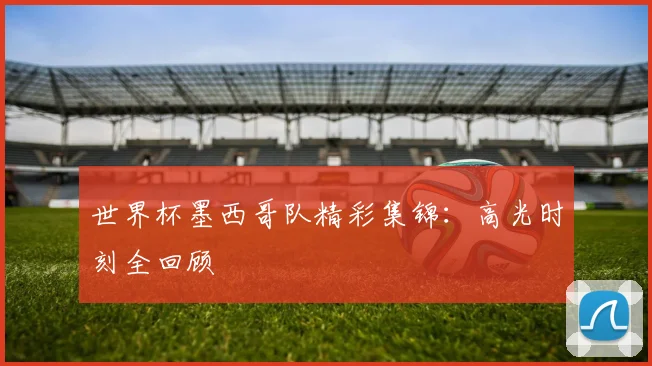 世界杯墨西哥队精彩集锦:高光时刻全回顾