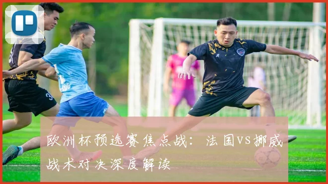 欧洲杯预选赛焦点战:法国vs挪威战术对决深度解读