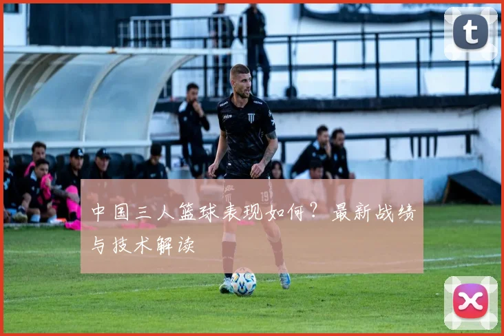 中国三人篮球表现如何?最新战绩与技术解读