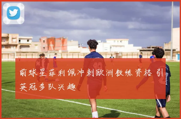 前球星菲利佩冲刺欧洲教练资格 引英冠多队兴趣