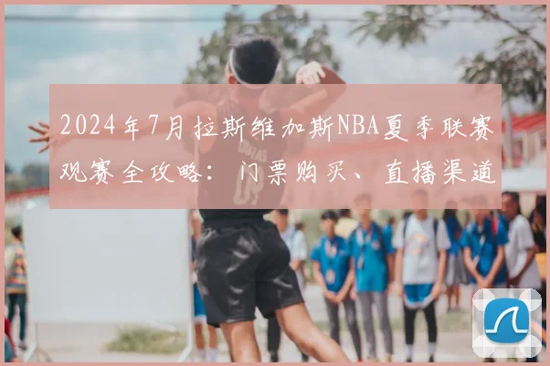 2024年7月拉斯维加斯NBA夏季联赛观赛全攻略:门票购买、直播渠道与行程指南