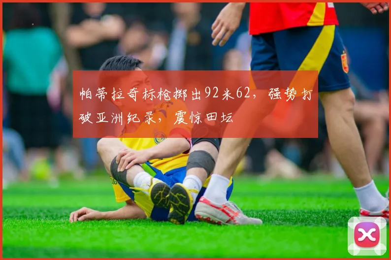 帕蒂拉奇标枪掷出92米62,强势打破亚洲纪录,震惊田坛