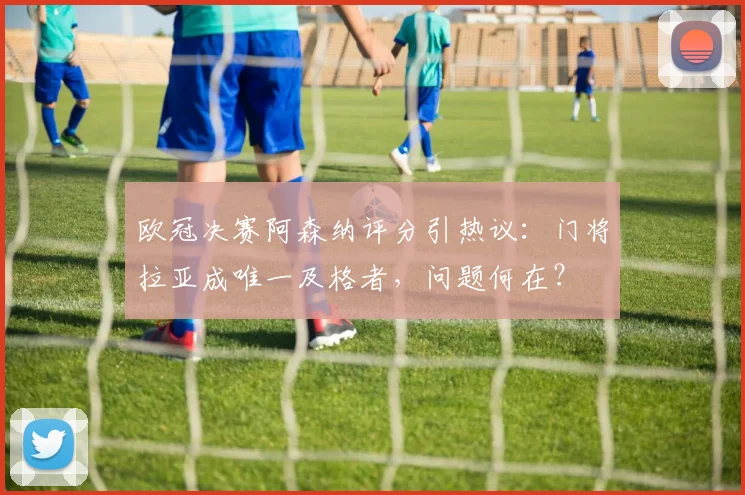 欧冠决赛阿森纳评分引热议:门将拉亚成唯一及格者,问题何在?