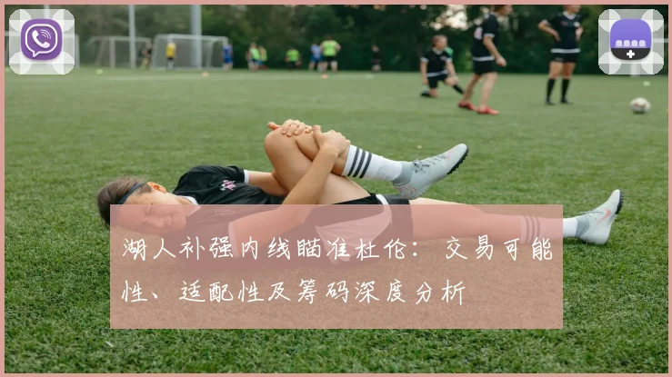 湖人补强内线瞄准杜伦:交易可能性、适配性及筹码深度分析