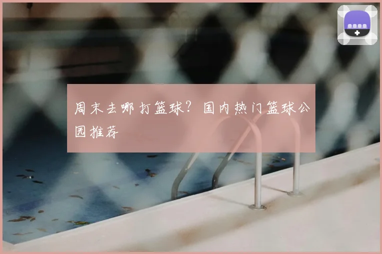 周末去哪打篮球?国内热门篮球公园推荐