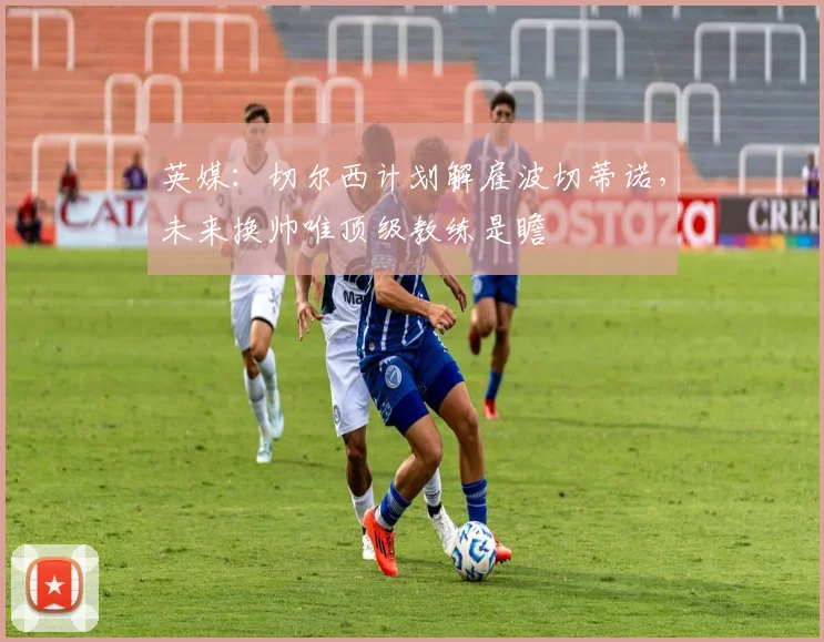 英媒:切尔西计划解雇波切蒂诺,未来换帅唯顶级教练是瞻