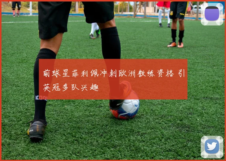 前球星菲利佩冲刺欧洲教练资格 引英冠多队兴趣