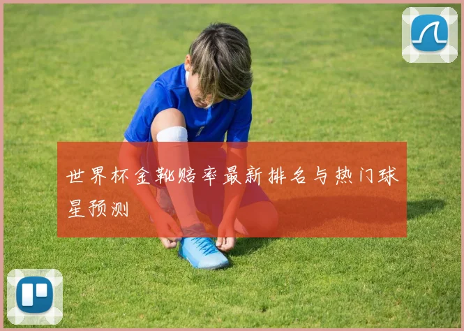 世界杯金靴赔率最新排名与热门球星预测