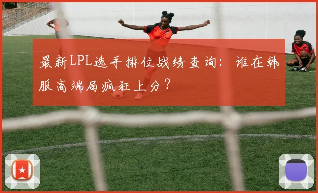 最新LPL选手排位战绩查询：谁在韩服高端局疯狂上分？