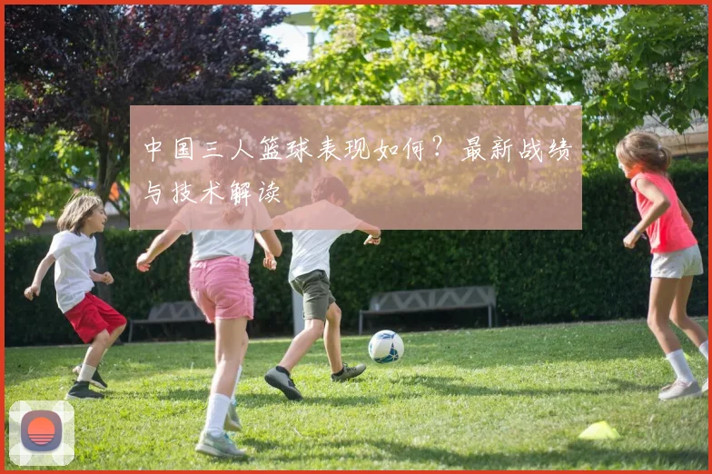 中国三人篮球表现如何?最新战绩与技术解读