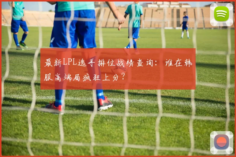 最新LPL选手排位战绩查询:谁在韩服高端局疯狂上分?