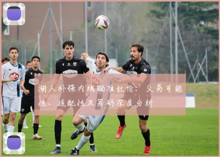 湖人补强内线瞄准杜伦:交易可能性、适配性及筹码深度分析
