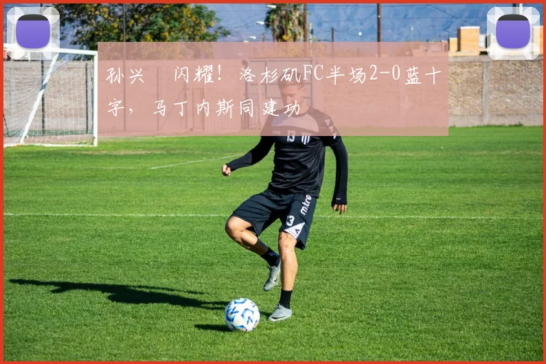 孙兴慜闪耀!洛杉矶FC半场2-0蓝十字,马丁内斯同建功