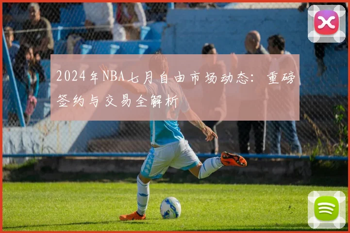 2024年NBA七月自由市场动态:重磅签约与交易全解析